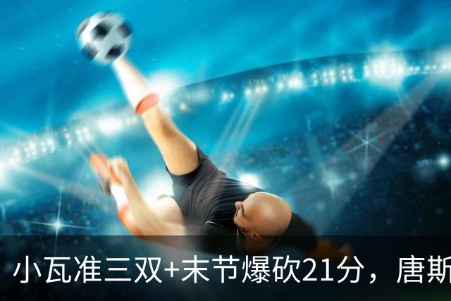 小瓦准三双+末节爆砍21分，唐斯22+14带不动，尼克斯不敌魔术吞3连败