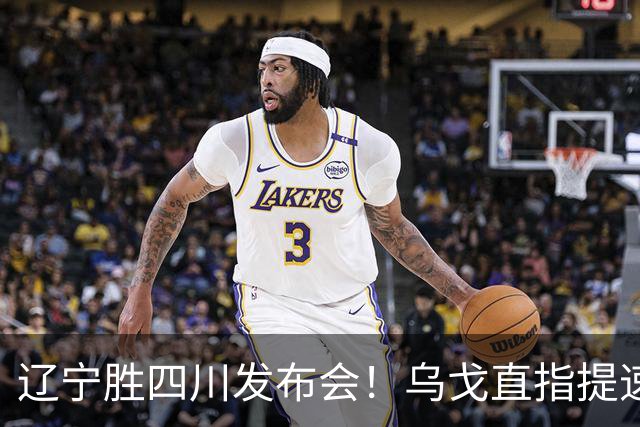辽宁胜四川发布会！乌戈直指提速点赞2将，库珀表态强调磨合！